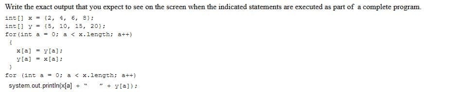 Write the exact output that you expect to see on the screen when the indicated statements are executed as part of a complete program.
int[] x = {2, 4, 6, 8);
int[] y = {5, 10, 15, 20);
for (int a = 0; a< x.length; a++)
{
x[a]y[a];
y[a] = x[a];
}
for (int a = 0; a< x.length; a++)
system.out.println(x[a] +
+y[a]);