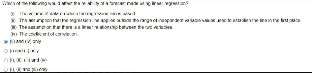 Which of the following would affect the reliability of a forecast made using linear regression?
(i) The volume of data on which the regression line is based.
(ii) The assumption that the regression line applies outside the range of independent variable values used to establish the line in the first place.
(iii) The assumption that there is a linear relationship between the two variables.
(iv) The coefficient of correlation.
O (i) and (iv) only
O (1) and (ii) only
O (i), (ii), (iii) and (iv)
O 0, (i) and (iii) only
