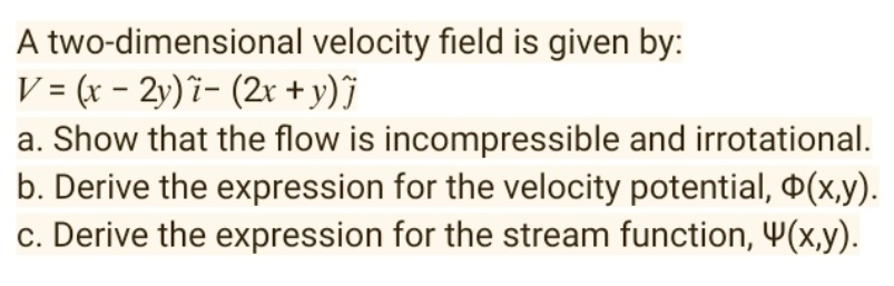 velocity field is given by:
A two-dimensional
V = (x - 2y) i- (2x + y)Ĵj
a. Show that the flow is incompressible and irrotational.
b. Derive the expression for the velocity potential, (x,y).
c. Derive the expression for the stream function, 4(x,y).