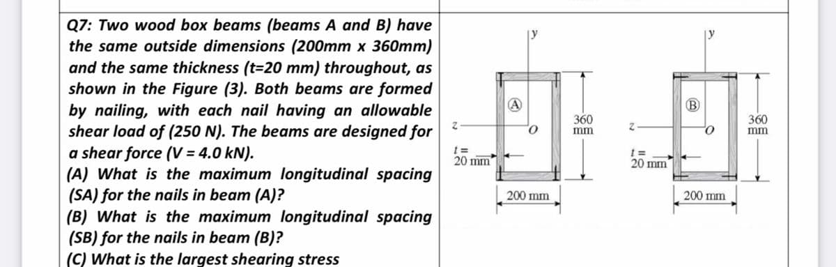 Q7: Two wood box beams (beams A and B) have
the same outside dimensions (200mm x 360mm)
and the same thickness (t=20 mm) throughout, as
shown in the Figure (3). Both beams are formed
by nailing, with each nail having an allowable
shear load of (250 N). The beams are designed for
a shear force (V = 4.0 kN).
(A) What is the maximum longitudinal spacing
(SA) for the nails in beam (A)?
(B) What is the maximum longitudinal spacing
(SB) for the nails in beam (B)?
(C) What is the largest shearing stress
B
360
mm
360
mm
20 mm
20 mm
200 mm
200 mm
