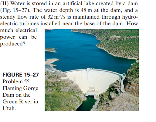 (II) Water is stored in an artificial lake created by a dam
(Fig. 15–27). The water depth is 48 m at the dam, and a
steady flow rate of 32 m³/s is maintained through hydro-
electric turbines installed near the base of the dam. How
much electrical
power can be
produced?
FIGURE 15-27
Problem 55:
Flaming Gorge
Dam on the
Green River in
Utah.
