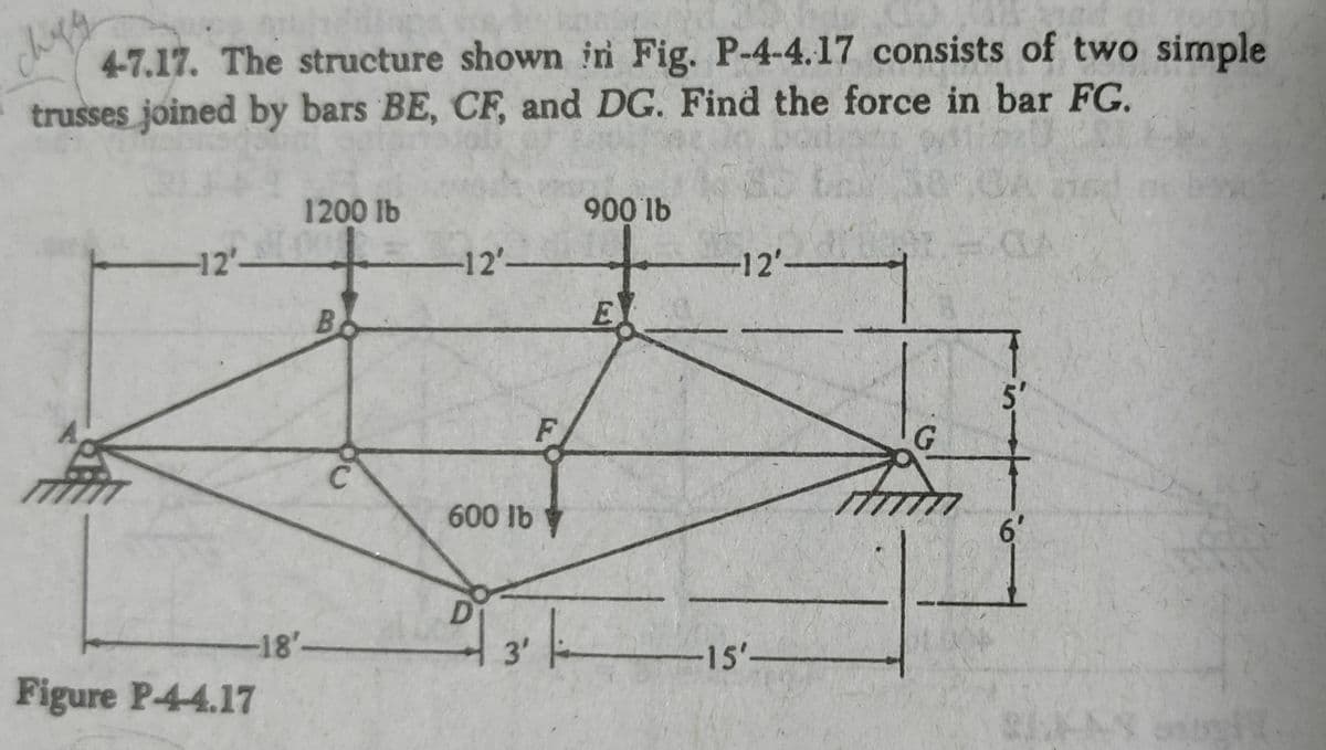 4-7.17. The structure shown in Fig. P-4-4.17 consists of two simple
trusses joined by bars BE, CF, and DG. Find the force in bar FG.
1200 lb
900 lb
CLA
-12'-
-12'-
-12'-
E
5'
G.
600 lb
6'
-18'-
3'
-15'-
Figure P-44.17
