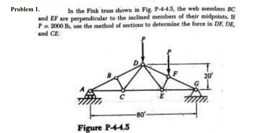 Problem 1.
In the Fink truss shown in Fig. P-4-4.5, the web members BC
and EF are perpendicular to the inclined members of their midpoints. If
P = 2000 lb, use the method of sections to determíne the force in DF, DE,
and CE
20
C
-80'
Figure P-44.5
