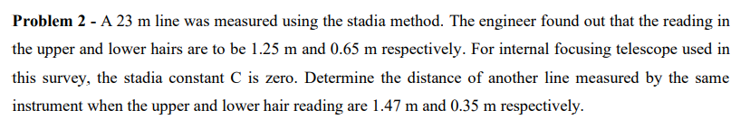 Problem 2 - A 23 m line was measured using the stadia method. The engineer found out that the reading in
the upper and lower hairs are to be 1.25 m and 0.65 m respectively. For internal focusing telescope used in
this survey, the stadia constant C is zero. Determine the distance of another line measured by the same
instrument when the upper and lower hair reading are 1.47 m and 0.35 m respectively.
