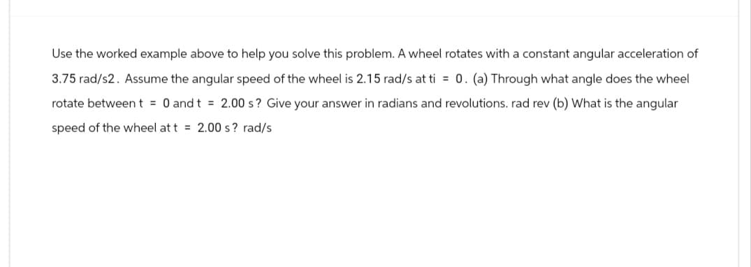 Use the worked example above to help you solve this problem. A wheel rotates with a constant angular acceleration of
3.75 rad/s2. Assume the angular speed of the wheel is 2.15 rad/s at ti = 0. (a) Through what angle does the wheel
rotate between t = 0 and t = 2.00 s? Give your answer in radians and revolutions. rad rev (b) What is the angular
speed of the wheel at t = 2.00 s? rad/s
