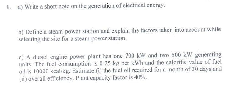 1. a) Write a short note on the generation of electrical energy.
b) Define a steam power station and explain the factors taken into account while
selecting the site for a steam power station.
c) A diesel engine power plant has one 700 kW and two 500 kW generating
units. The fuel consumption is 0-25 kg per kWh and the calorific value of fuel
oil is 10000 kcal/kg. Estimate (i) the fuel oil required for a month of 30 days and
(ii) overall efficiency. Plant capacity factor is 40%.