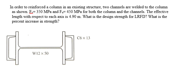 In order to reinforced a column in an existing structure, two channels are welded to the column
as shown. E= 350 MPa and F= 450 MPa for both the column and the channels. The effective
length with respect to each axis is 4.90 m. What is the design strength for LRFD? What is the
percent increase in strength?
C6 x 13
W12 x 50
