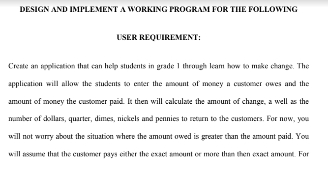 DESIGN AND IMPLEMENT A WORKING PROGRAM FOR THE FOLLOWING
USER REQUIREMENT:
Create an application that can help students in grade 1 through learn how to make change. The
application will allow the students to enter the amount of money a customer owes and the
amount of money the customer paid. It then will calculate the amount of change, a well as the
number of dollars, quarter, dimes, nickels and pennies to return to the customers. For now, you
will not worry about the situation where the amount owed is greater than the amount paid. You
will assume that the customer pays either the exact amount or more than then exact amount. For
