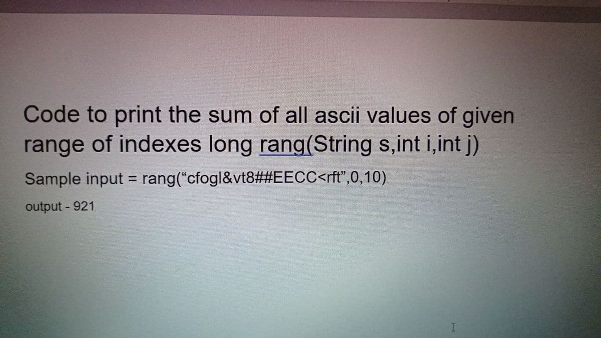 Code to print the sum of all ascii values of given
range of indexes long rang(String s,int i,int j)
Sample input = rang("cfogl&vt8##EECC<rft",0,10)
%3D
output - 921

