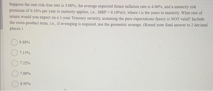 Suppose the real risk-free rate is 3.00%, the average expected future inflation rate is 4.00%, and a maturity risk
premium of 0.10% per year to maturity applies, i.e.. MRP-0.10% (t), where t is the years to maturity. What rate of
return would you expect on a 1-year Treasury security, assuming the pure expectations theory is NOT valid? Include
the cross-product term, i.e., if averaging is required, use the geometric average. (Round your final answer to 2 decimal
places.)
8.88%
7.15%
7.22%
7.80%
8.95%