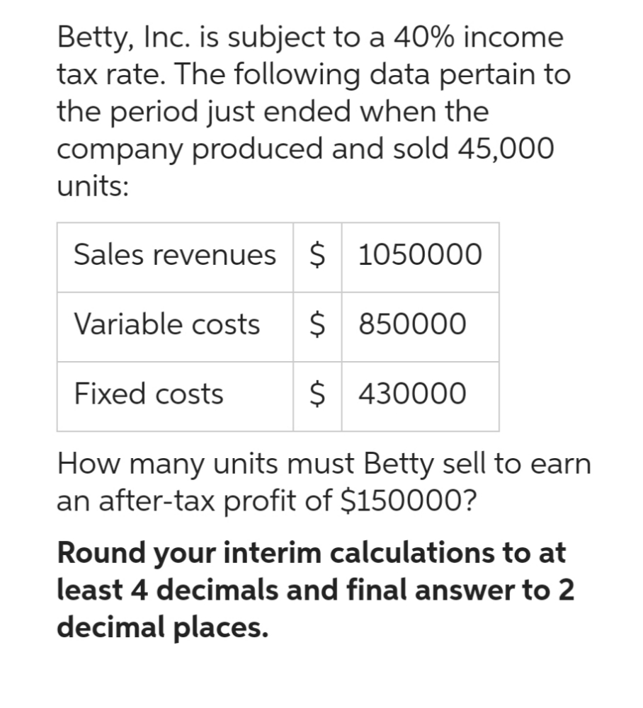 Betty, Inc. is subject to a 40% income
tax rate. The following data pertain to
the period just ended when the
company produced and sold 45,000
units:
Sales revenues $ 1050000
Variable costs $ 850000
$ 430000
How many units must Betty sell to earn
an after-tax profit of $150000?
Fixed costs
Round your interim calculations to at
least 4 decimals and final answer to 2
decimal places.
