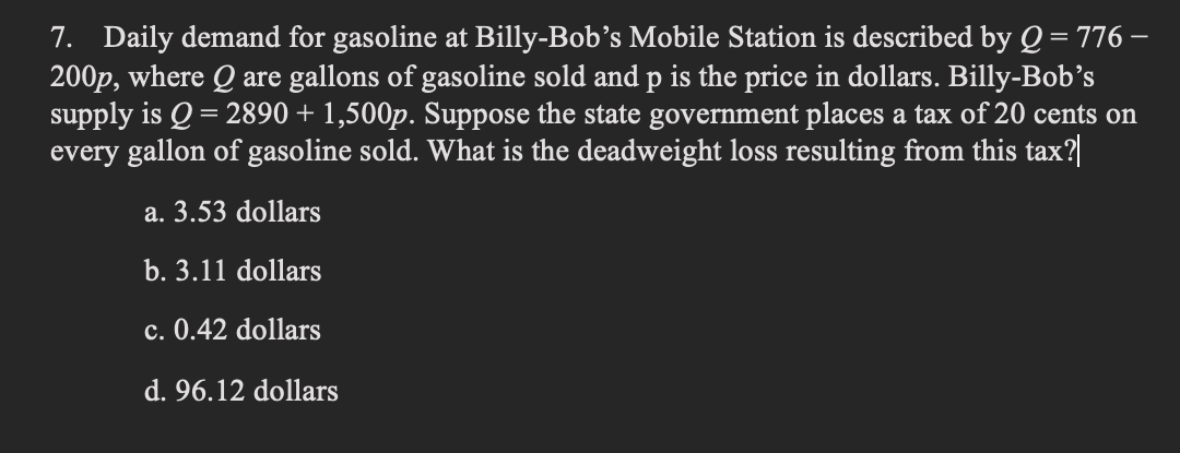 7. Daily demand for gasoline at Billy-Bob's Mobile Station is described by Q = 776 -
200p, where Q are gallons of gasoline sold and p is the price in dollars. Billy-Bob's
supply is Q = 2890 + 1,500p. Suppose the state government places a tax of 20 cents on
every gallon of gasoline sold. What is the deadweight loss resulting from this tax?
a. 3.53 dollars
b. 3.11 dollars
c. 0.42 dollars
d. 96.12 dollars