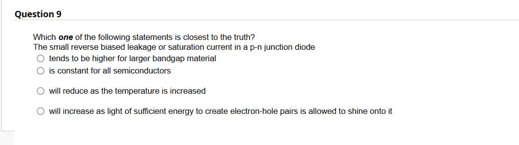 Question 9
Which one of the following statements is closest to the truth?
The small reverse biased leakage or saturation current in a p-n junction diode
O tends to be higher for larger bandgap material
O is constant for all semiconductors
O will reduce as the temperature is increased
O will increase as light of sufficient energy to create electron-hole pairs is allowed to shine onto it