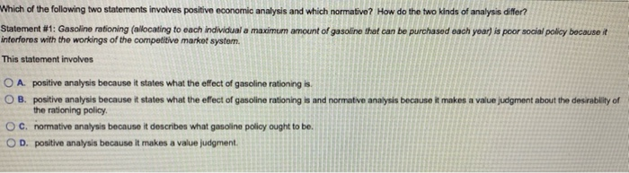 Which of the following two statements involves positive economic analysis and which normative? How do the two kinds of analysis differ?
Statement #1: Gasoline rationing (allocating to each individual a maximum amount of gasoline that can be purchased each year) is poor social policy because it
interferes with the workings of the competitive market system.
This statement involves
OA. positive analysis because it states what the effect of gasoline rationing is.
OB. positive analysis because it states what the effect of gasoline rationing is and normative analysis because it makes a value judgment about the desirability of
the rationing policy.
OC. normative analysis because it describes what gasoline policy ought to be.
D. positive analysis because it makes a value judgment.