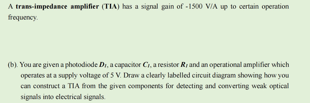 A trans-impedance amplifier (TIA) has a signal gain of -1500 V/A up to certain operation
frequency.
(b). You are given a photodiode D1, a capacitor C₁, a resistor R₁ and an operational amplifier which
operates at a supply voltage of 5 V. Draw a clearly labelled circuit diagram showing how
you
can construct a TIA from the given components for detecting and converting weak optical
signals into electrical signals.