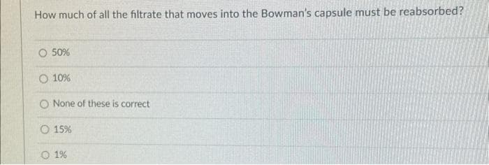How much of all the filtrate that moves into the Bowman's capsule must be reabsorbed?
O 50%
O 10%
O None of these is correct
O 15%
O 1%