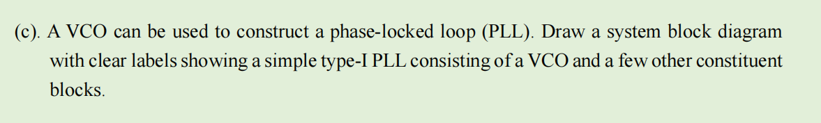 (c). A VCO can be used to construct a phase-locked loop (PLL). Draw a system block diagram
with clear labels showing a simple type-I PLL consisting of a VCO and a few other constituent
blocks.