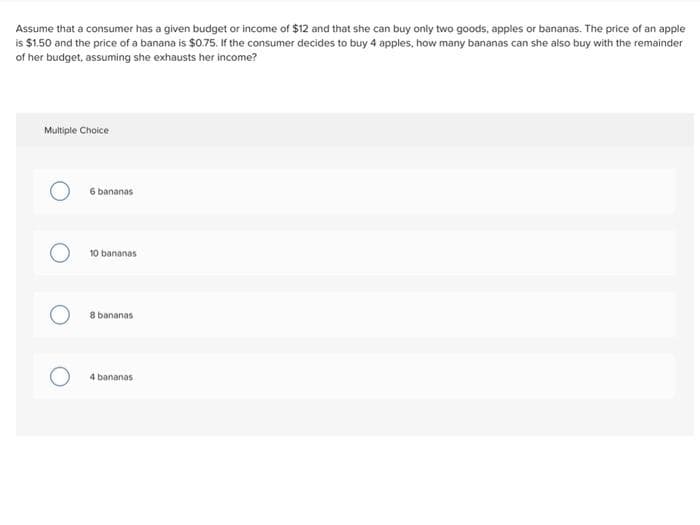 Assume that a consumer has a given budget or income of $12 and that she can buy only two goods, apples or bananas. The price of an apple
is $1.50 and the price of a banana is $0.75. If the consumer decides to buy 4 apples, how many bananas can she also buy with the remainder
of her budget, assuming she exhausts her income?
Multiple Choice
6 bananas
10 bananas
8 bananas
4 bananas