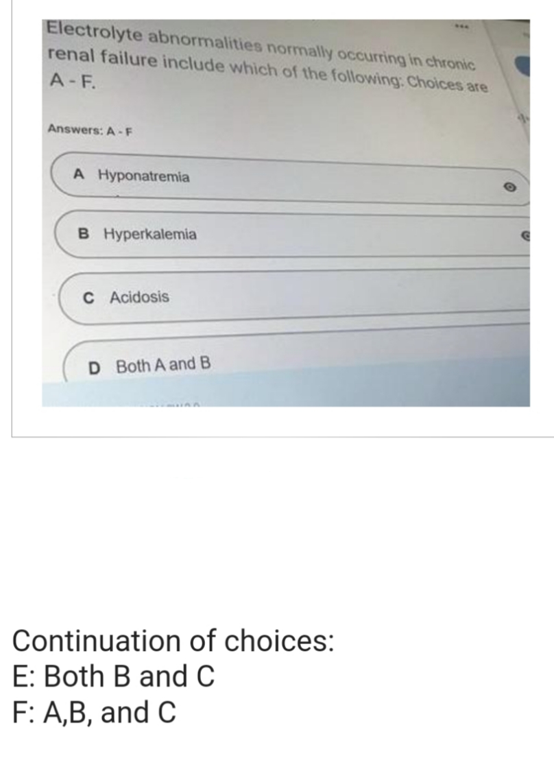 Electrolyte abnormalities normally occurring in chronic
renal failure include which of the following: Choices are
A-F.
Answers: A-F
A Hyponatremia
B Hyperkalemia
C Acidosis
D Both A and B
Continuation of choices:
E: Both B and C
F: A,B, and C