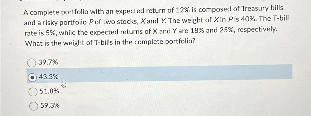A complete portfolio with an expected return of 12% is composed of Treasury bills
and a risky portfolio P of two stocks, X and Y. The weight of Xin P is 40%. The T-bill
rate is 5%, while the expected returns of X and Y are 18% and 25%, respectively.
What is the weight of T-bills in the complete portfolio?
39.7%
43.3%
51.8%
59.3%