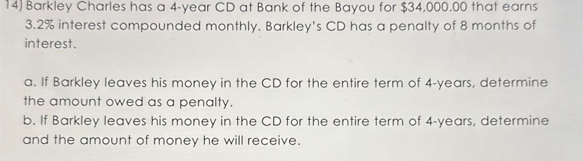 14) Barkley Charles has a 4-year CD at Bank of the Bayou for $34,000.00 that earns
3.2% interest compounded monthly. Barkley's CD has a penalty of 8 months of
interest.
a. If Barkley leaves his money in the CD for the entire term of 4-years, determine
the amount owed as a penalty.
b. If Barkley leaves his money in the CD for the entire term of 4-years, determine
and the amount of money he will receive.