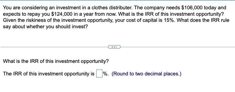 You are considering an investment in a clothes distributer. The company needs $106,000 today and
expects to repay you $124,000 in a year from now. What is the IRR of this investment opportunity?
Given the riskiness of the investment opportunity, your cost of capital is 15%. What does the IRR rule
say about whether you should invest?
What is the IRR of this investment opportunity?
The IRR of this investment opportunity is %. (Round to two decimal places.)