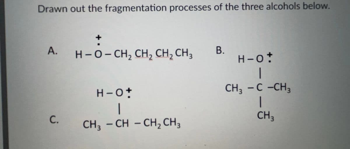 Drawn out the fragmentation processes of the three alcohols below.
+
A.
H-O-CH2 CH2 CH2 CH 3
B.
H-O+
H-O+
CH3 - C -CH3
C.
CH3
CH3-CH-CH2 CH 3