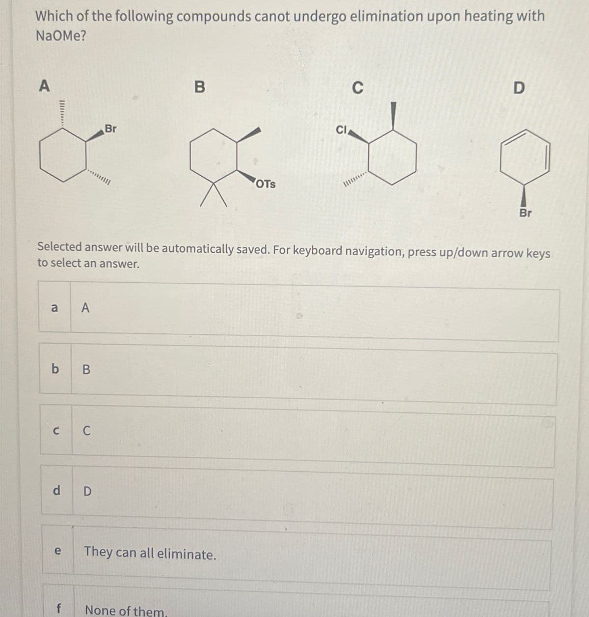 Which of the following compounds canot undergo elimination upon heating with
NaOMe?
A
Br
B
OTS
CI
C
D
Br
Selected answer will be automatically saved. For keyboard navigation, press up/down arrow keys
to select an answer.
a
A
b B
C C
d D
e
They can all eliminate.
f
None of them.