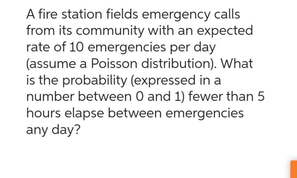A fire station fields emergency calls
from its community with an expected
rate of 10 emergencies per day
(assume a Poisson distribution). What
is the probability (expressed in a
number between 0 and 1) fewer than 5
hours elapse between emergencies
any day?