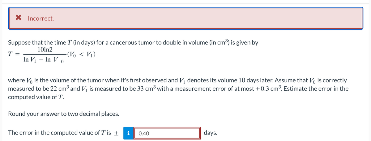 × Incorrect.
Suppose that the time I (in days) for a cancerous tumor to double in volume (in cm³) is given by
101n2
T =
-(V < V₁)
In V₁ - In Vo
where Vo is the volume of the tumor when it's first observed and V₁ denotes its volume 10 days later. Assume that Vo is correctly
measured to be 22 cm³ and V₁ is measured to be 33 cm³ with a measurement error of at most ±0.3 cm³. Estimate the error in the
computed value of T.
Round your answer to two decimal places.
The error in the computed value of T is ±
i
0.40
days.