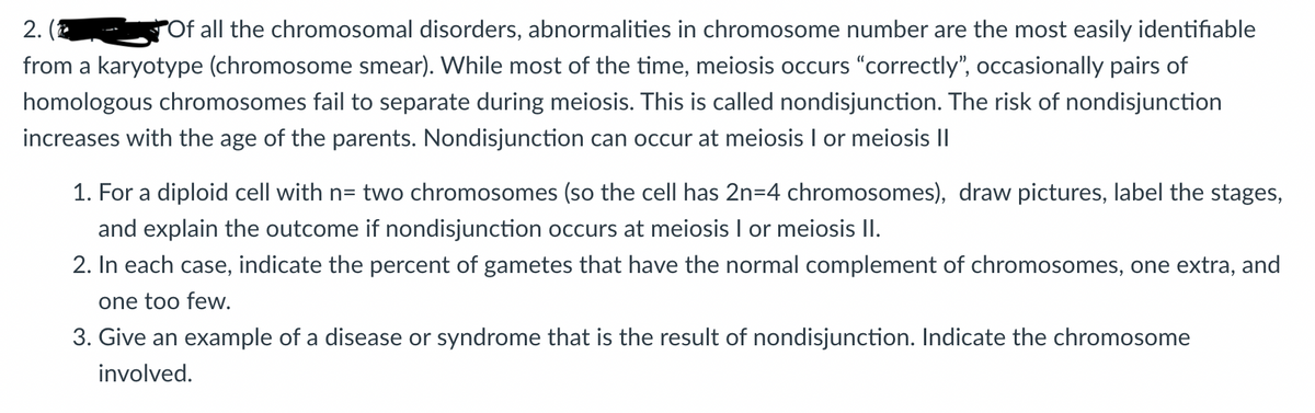2.
Of all the chromosomal disorders, abnormalities in chromosome number are the most easily identifiable
from a karyotype (chromosome smear). While most of the time, meiosis occurs "correctly", occasionally pairs of
homologous chromosomes fail to separate during meiosis. This is called nondisjunction. The risk of nondisjunction
increases with the age of the parents. Nondisjunction can occur at meiosis I or meiosis II
1. For a diploid cell with n= two chromosomes (so the cell has 2n=4 chromosomes), draw pictures, label the stages,
and explain the outcome if nondisjunction occurs at meiosis I or meiosis II.
2. In each case, indicate the percent of gametes that have the normal complement of chromosomes, one extra, and
one too few.
3. Give an example of a disease or syndrome that is the result of nondisjunction. Indicate the chromosome
involved.