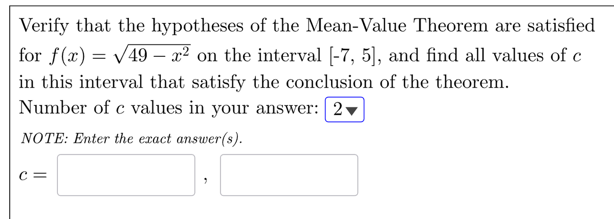 Verify that the hypotheses of the Mean-Value Theorem are satisfied
for f(x) = √√49 – x² on the interval [-7, 5], and find all values of c
in this interval that satisfy the conclusion of the theorem.
Number of c values in your answer: | 2
NOTE: Enter the exact answer(s).
C =