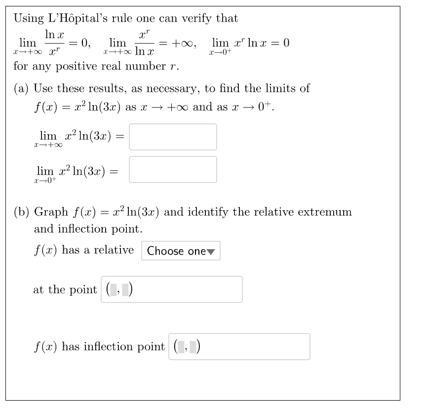 Using L'Hôpital's rule one can verify that
In x
lim
x-+x x
XT
== 0,
lim
x+x ln x
=
lim x ln x = 0
x―0+
for any positive real number r.
(a) Use these results, as necessary, to find the limits of
f(x) = x² ln(3x) as x +∞ and as x → 0+.
lim x2ln(3x) =
x-+00
lim x² In(3x) =
x➡0+
(b) Graph f(x) = x² ln(3x) and identify the relative extremum
and inflection point.
f(x) has a relative Choose one▾
at the point (,)
f(x) has inflection point (, )