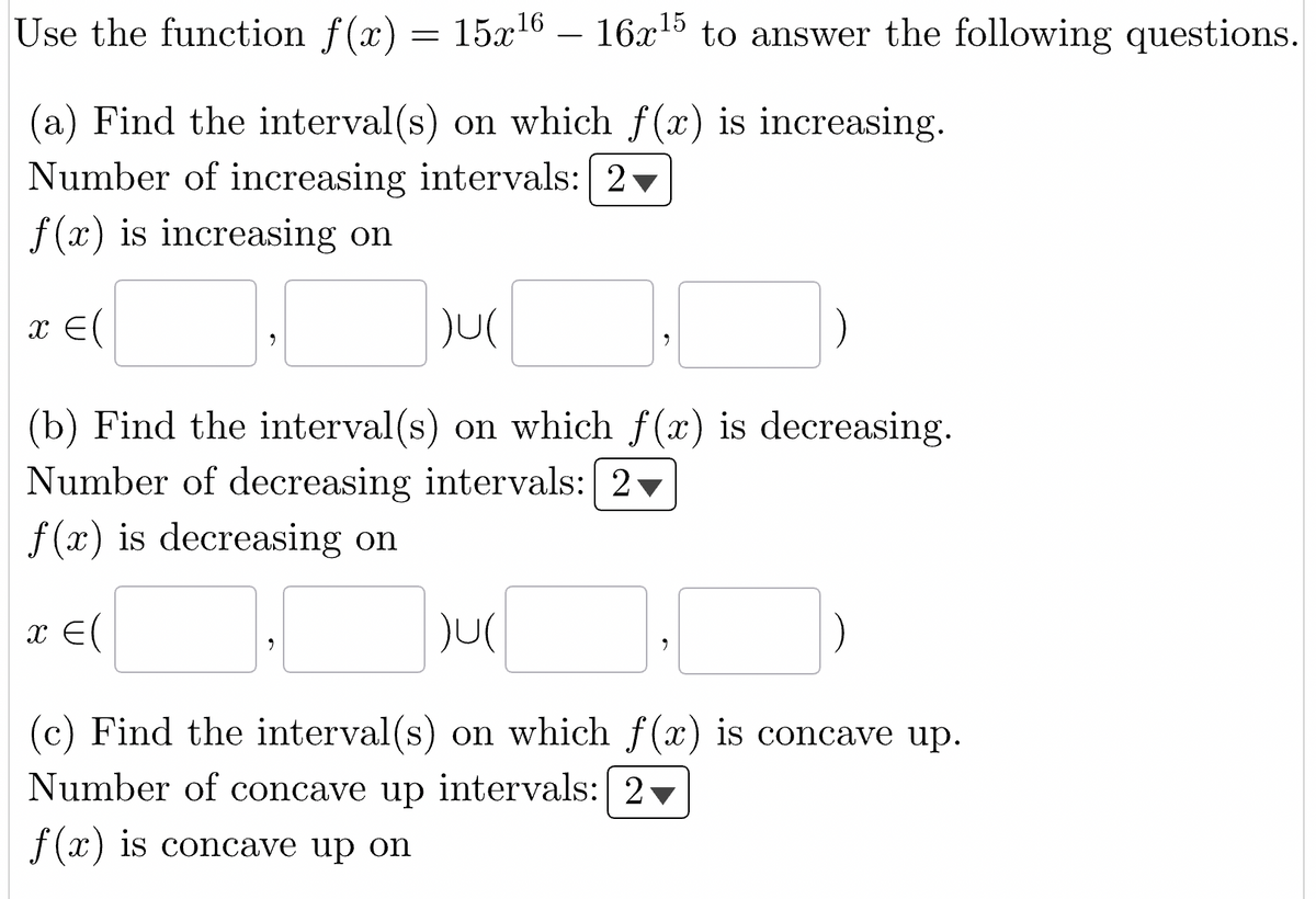 Use the function f(x) = 15x¹6 - 16x¹5 to answer the following questions.
(a) Find the interval(s) on which f(x) is increasing.
Number of increasing intervals: 2
f(x) is increasing on
x = (
)U(
(b) Find the interval(s) on which f(x) is decreasing.
Number of decreasing intervals: 2
f(x) is decreasing on
x = (
9
)U(
(c) Find the interval(s) on which f(x) is concave up.
Number of concave up intervals: 2
f(x) is concave up on