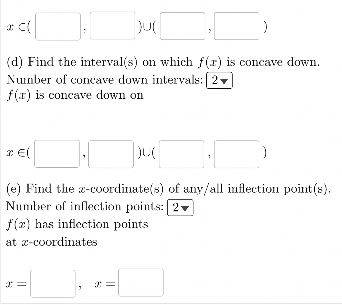 )U(
(d) Find the interval(s) on which f(x) is concave down.
Number of concave down intervals: 2
f(x) is concave down on
x = (
x = (
2
X =
)U(
X =
9
(e) Find the x-coordinate(s) of any/all inflection point(s).
Number of inflection points: 2
f(x) has inflection points
at x-coordinates
9
