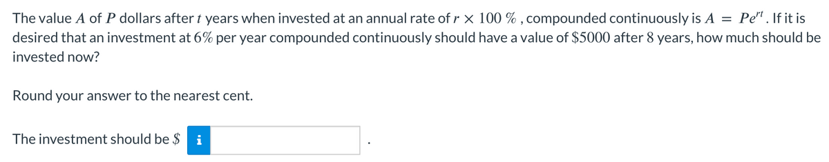 The value A of P dollars after t years when invested at an annual rate of r × 100 %, compounded continuously is A = Pert. If it is
desired that an investment at 6% per year compounded continuously should have a value of $5000 after 8 years, how much should be
invested now?
Round your answer to the nearest cent.
The investment should be $ i