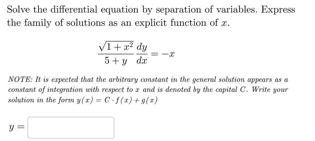 Solve the differential equation by separation of variables. Express
the family of solutions as an explicit function of x.
√1 + x² dy
5+ y dx
= -X
NOTE: It is expected that the arbitrary constant in the general solution appears as a
constant of integration with respect to x and is denoted by the capital C. Write your
solution in the form y(x) = C. f(x) + g(x)
y =
