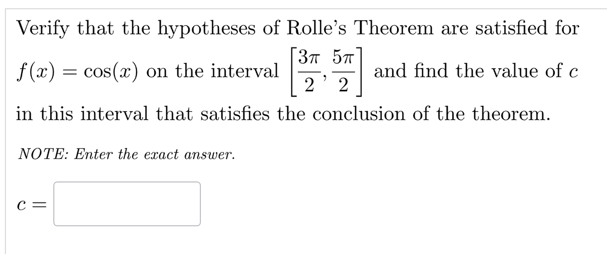 Verify that the hypotheses of Rolle's Theorem are satisfied for
3π 5π
f(x) = cos(x) on the interval
and find the value of c
"
2 2
in this interval that satisfies the conclusion of the theorem.
NOTE: Enter the exact answer.
C =
