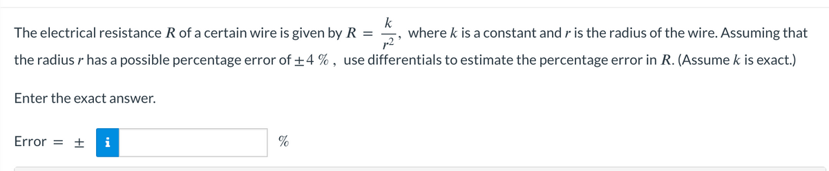 k
The electrical resistance R of a certain wire is given by R
=
where k is a constant and r is the radius of the wire. Assuming that
the radius r has a possible percentage error of ±4%, use differentials to estimate the percentage error in R. (Assume k is exact.)
p²
Enter the exact answer.
Error = +
14
%