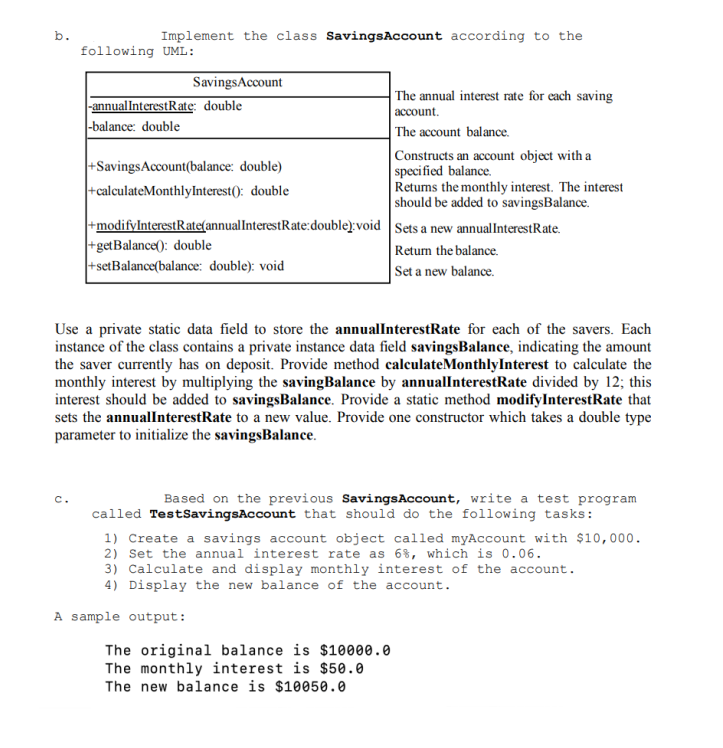 b.
Implement the class Savings Account according to the
following UML:
Savings Account
-annual InterestRate: double
The annual interest rate for each saving
account.
-balance: double
The account balance.
+Savings Account(balance: double)
Constructs an account object with a
specified balance.
+calculateMonthlyInterest(): double
Returns the monthly interest. The interest
should be added to savings Balance.
Sets a new annual InterestRate.
+modifyInterestRate(annual InterestRate:double):void
+getBalance(): double
+setBalance(balance: double): void
Return the balance.
Set a new balance.
Use a private static data field to store the annualInterestRate for each of the savers. Each
instance of the class contains a private instance data field savings Balance, indicating the amount
the saver currently has on deposit. Provide method calculateMonthlyInterest to calculate the
monthly interest by multiplying the savingBalance by annualInterest Rate divided by 12; this
interest should be added to savingsBalance. Provide a static method modify Interest Rate that
sets the annualInterestRate to a new value. Provide one constructor which takes a double type
parameter to initialize the savingsBalance.
C.
Based on the previous Savings Account, write a test program
called TestSavings Account that should do the following tasks:
1) Create a savings account object called myAccount with $10,000.
2) Set the annual interest rate as 6%, which is 0.06.
3) Calculate and display monthly interest of the account.
4) Display the new balance of the account.
The original balance is $10000.0
The monthly interest is $50.0
The new balance is $10050.0
A sample output: