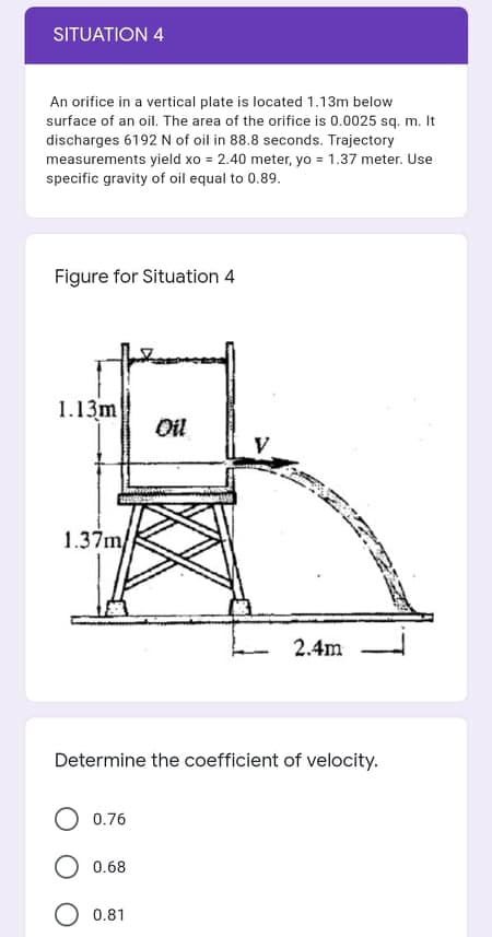 SITUATION 4
An orifice in a vertical plate is located 1.13m below
surface of an oil. The area of the orifice is 0.0025 sq. m. It
discharges 6192 N of oil in 88.8 seconds. Trajectory
measurements yield xo = 2.40 meter, yo = 1.37 meter. Use
specific gravity of oil equal to 0.89.
Figure for Situation 4
1.13m
Oil
V
1.37m/
2.4m
Determine the coefficient of velocity.
0.76
0.68
O 0.81
