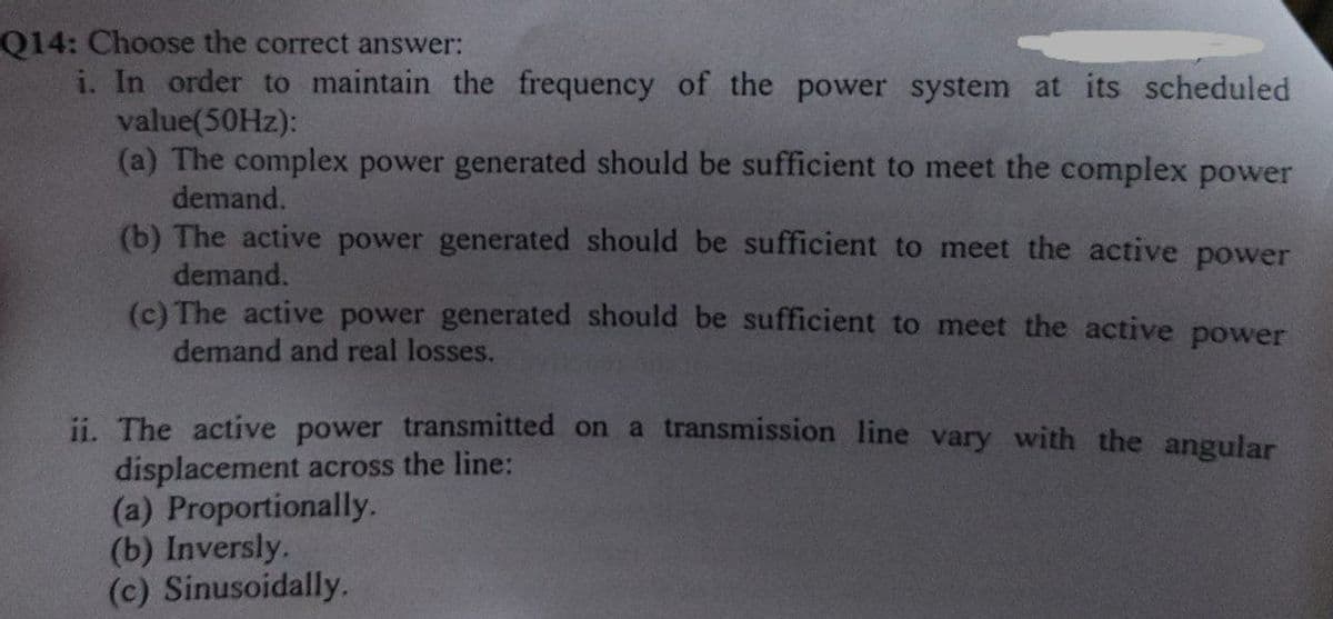 Q14: Choose the correct answer:
i. In order to maintain the frequency of the power system at its scheduled
value(50HZ):
(a) The complex power generated should be sufficient to meet the complex power
demand.
(b) The active power generated should be sufficient to meet the active power
demand.
(c) The active power generated should be sufficient to meet the active power
demand and real losses.
ii. The active power transmitted on a transmission line vary with the angular
displacement across the line:
(a) Proportionally.
(b) Inversly.
(c) Sinusoidally.
