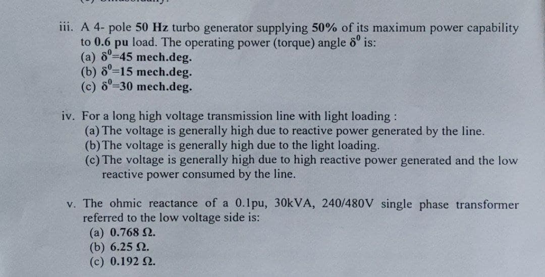 iii. A 4- pole 50 Hz turbo generator supplying 50% of its maximum power capability
to 0.6 pu load. The operating power (torque) angle 6"
(a) 8°-45 mech.deg.
(b) 8-15 mech.deg.
(c) 8°=30 mech.deg.
is:
iv. For a long high voltage transmission line with light loading :
(a) The voltage is generally high due to reactive power generated by the line.
(b) The voltage is generally high due to the light loading.
(c) The voltage is generally high due to high reactive power generated and the low
reactive power consumed by the line.
v. The ohmic reactance of a 0.1pu, 30KVA, 240/480V single phase transformer
referred to the low voltage side is:
(a) 0.768 2.
(b) 6.25 2.
(c) 0.192 2.
