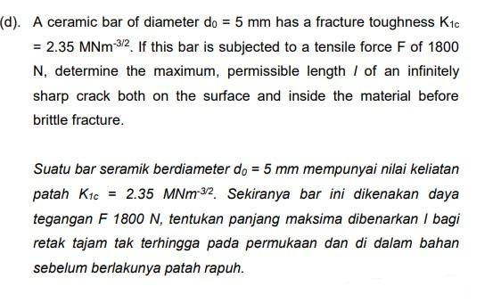 (d). A ceramic bar of diameter do = 5 mm has a fracture toughness Kic
= 2.35 MNm-3/2. If this bar is subjected to a tensile force F of 1800
N, determine the maximum, permissible length of an infinitely
sharp crack both on the surface and inside the material before
brittle fracture.
Suatu bar seramik berdiameter do = 5 mm mempunyai nilai keliatan
patah K1c = 2.35 MNm-3/2. Sekiranya bar ini dikenakan daya
tegangan F 1800 N, tentukan panjang maksima dibenarkan I bagi
retak tajam tak terhingga pada permukaan dan di dalam bahan
sebelum berlakunya patah rapuh.