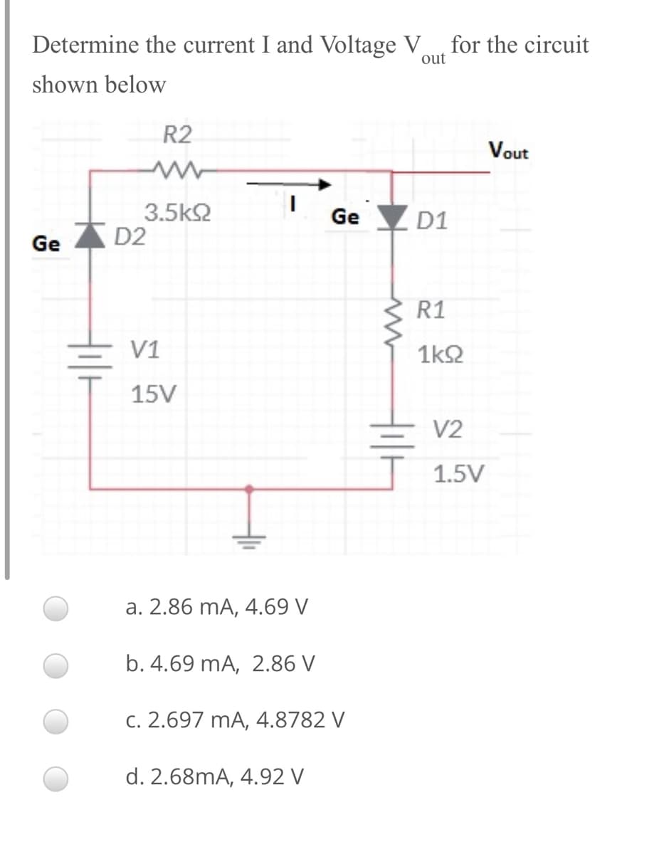 Determine the current I and Voltage V for the circuit
out
shown below
R2
Vout
3.5k2
D2
Ge D1
Ge
R1
V1
1k2
15V
V2
1.5V
a. 2.86 mA, 4.69 V
b. 4.69 mA, 2.86 V
C. 2.697 mA, 4.8782 V
d. 2.68mA, 4.92 V

