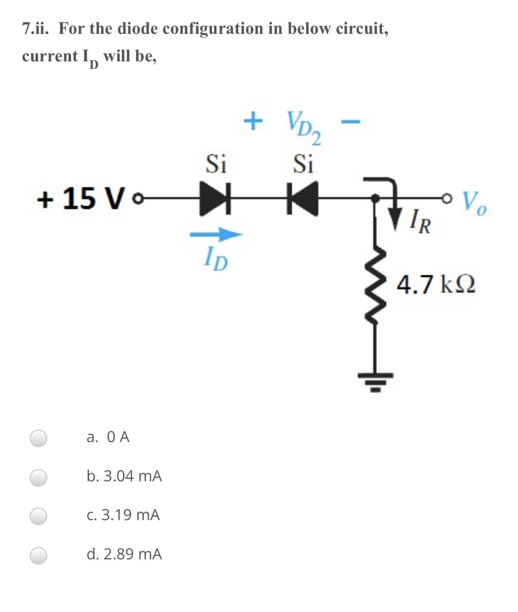 7.ii. For the diode configuration in below circuit,
current I, will be,
+ VD2
Si
Si
+ 15 Vo
|IR
ID
4.7 k2
а. ОА
b. 3.04 mA
C. 3.19 mA
d. 2.89 mA

