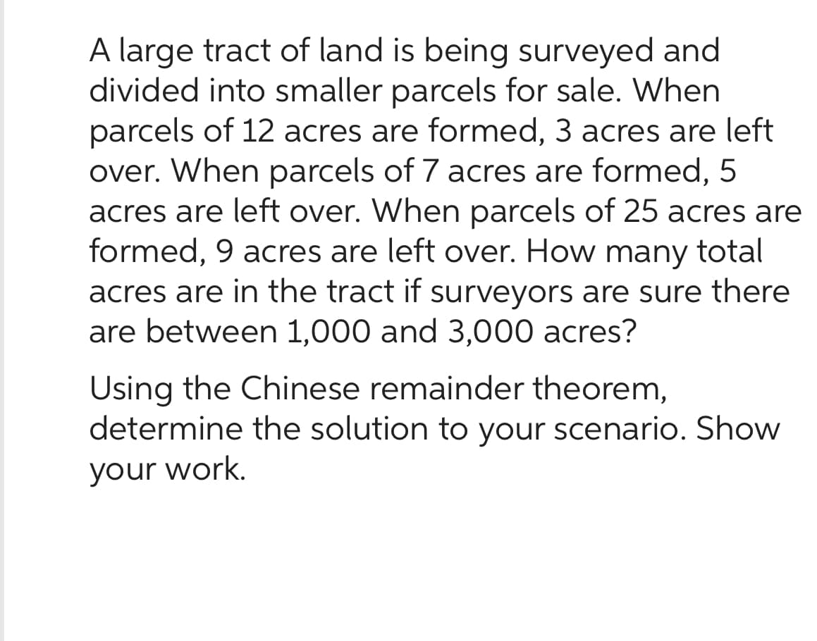 A large tract of land is being surveyed and
divided into smaller parcels for sale. When
parcels of 12 acres are formed, 3 acres are left
over. When parcels of 7 acres are formed, 5
acres are left over. When parcels of 25 acres are
formed, 9 acres are left over. How many total
acres are in the tract if surveyors are sure there
are between 1,000 and 3,000 acres?
Using the Chinese remainder theorem,
determine the solution to your scenario. Show
your work.