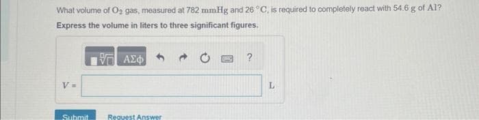 What volume of O₂ gas, measured at 782 mmHg and 26 °C, is required to completely react with 54.6 g of Al?
Express the volume in liters to three significant figures.
17 ΑΣΦ
V=
Submit
Request Answer
L