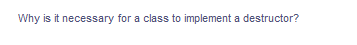 Why is it necessary for a class to implement a destructor?