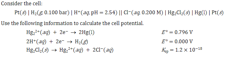 Consider the cell:
Pt(s) | H₂(g, 0.100 bar) | H+ (aq, pH = 2.54) || Cl(aq, 0.200 M) | Hg₂Cl₂(s) | Hg(1) | Pt(s)
Use the following information to calculate the cell potential.
Hg₂²+ (aq) + 2e- → 2Hg(1)
2H+ (aq) + 2e- → H₂(g)
Hg₂Cl₂(s) → Hg₂²+(aq) + 2Cl¯(aq)
E° = 0.796 V
E° = 0.000 V
Ksp = 1.2 X 10-18